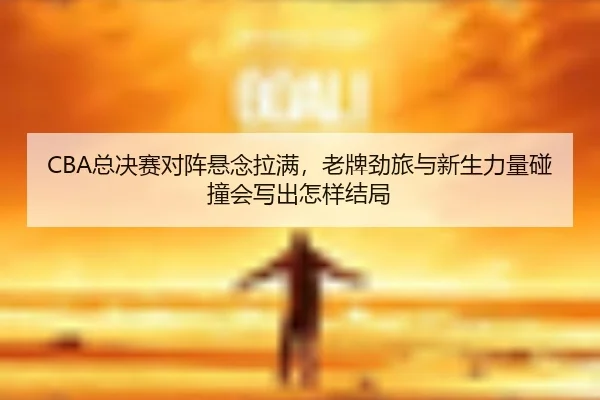 CBA总决赛对阵悬念拉满，老牌劲旅与新生力量碰撞会写出怎样结局